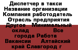 Диспетчер в такси › Название организации ­ Компания-работодатель › Отрасль предприятия ­ Другое › Минимальный оклад ­ 30 000 - Все города Работа » Вакансии   . Алтайский край,Славгород г.